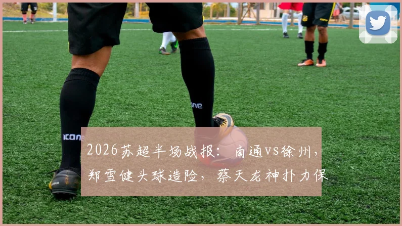 2026苏超半场战报：南通vs徐州，郑雪健头球造险，蔡天龙神扑力保球门不失