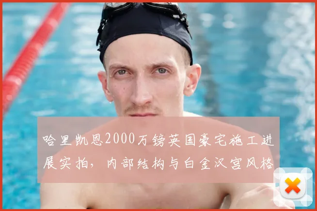 哈里凯恩2000万镑英国豪宅施工进展实拍,内部结构与白金汉宫风格对比全解析