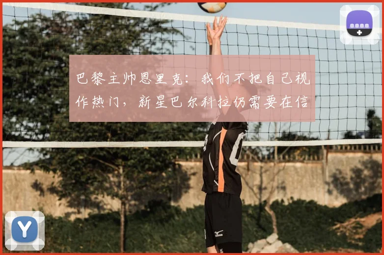 巴黎主帅恩里克:我们不把自己视作热门,新星巴尔科拉仍需要在信心层面继续成长(2026赛季分析)