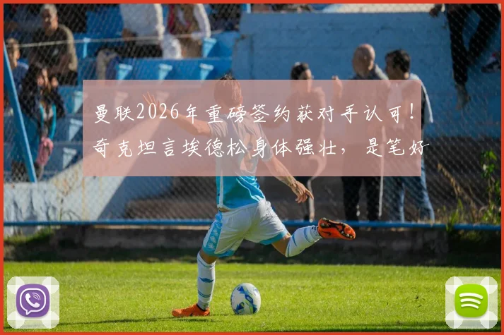 曼联2026年重磅签约获对手认可!奇克坦言埃德松身体强壮,是笔好交易