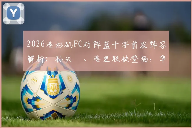 2026洛杉矶FC对阵蓝十字首发阵容解析:孙兴慜、洛里联袂登场,华裔新星伍小海替补待命