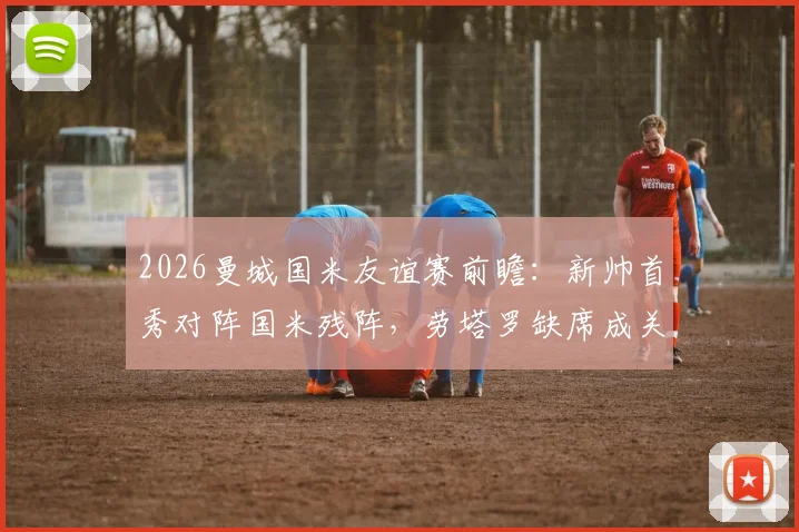 2026曼城国米友谊赛前瞻：新帅首秀对阵国米残阵，劳塔罗缺席成关键看点与胜负手解析