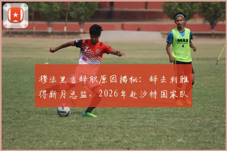 穆法里吉辞职原因揭秘：辞去利雅得新月总监，2026年赴沙特国家队任职详情与后续影响分析