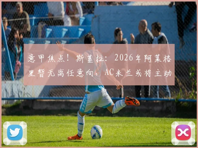意甲焦点！斯基拉：2026年阿莱格里暂无离任意向，AC米兰或将主动换帅