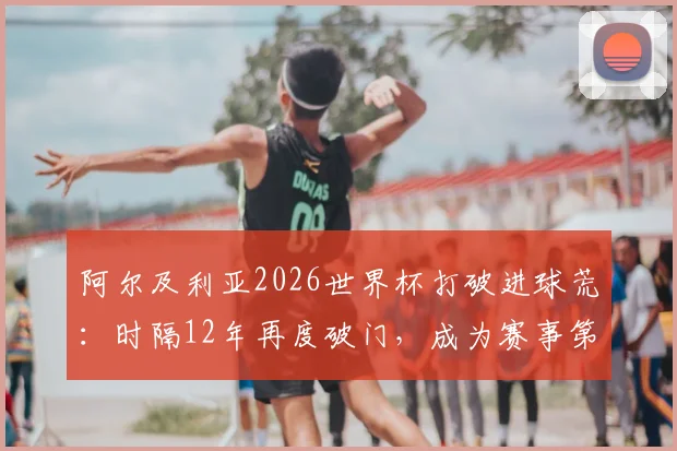 阿尔及利亚2026世界杯打破进球荒：时隔12年再度破门，成为赛事第44支得分球队全记录