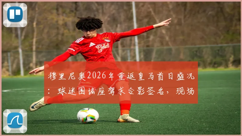 穆里尼奥2026年重返皇马首日盛况：球迷围堵座驾求合影签名，现场视频与照片全记录