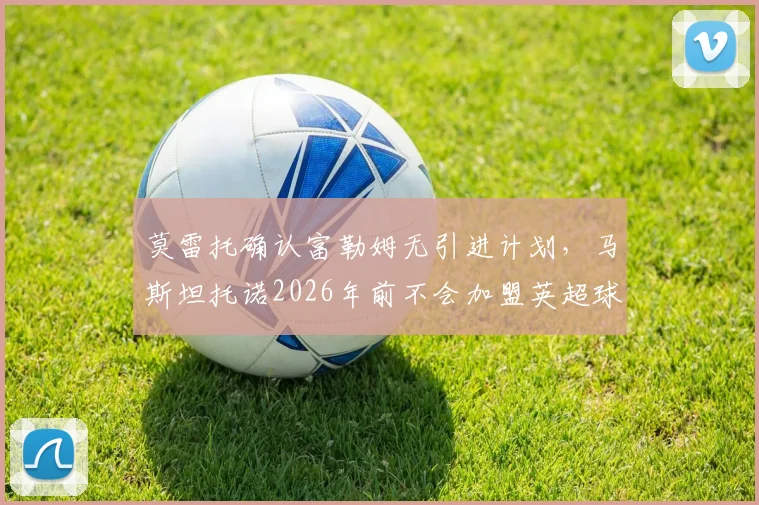 莫雷托确认富勒姆无引进计划，马斯坦托诺2026年前不会加盟英超球队
