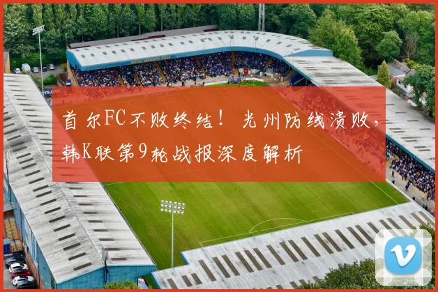 首尔FC不败终结!光州防线溃败,韩K联第9轮战报深度解析