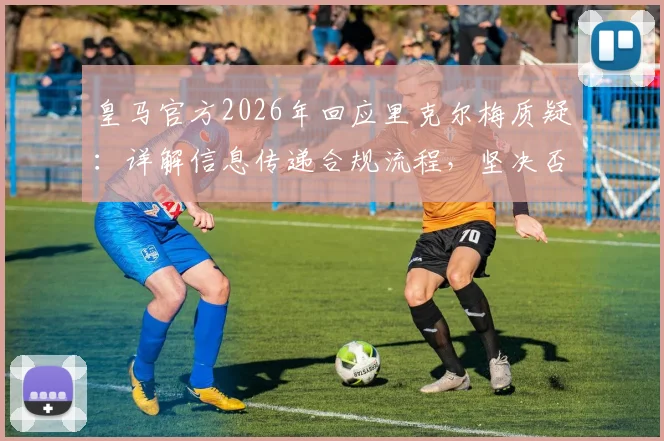 皇马官方2026年回应里克尔梅质疑：详解信息传递合规流程，坚决否认存在选举舞弊行为