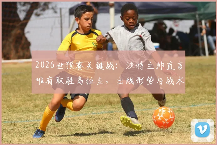 2026世预赛关键战：沙特主帅直言唯有取胜乌拉圭，出线形势与战术打法全解析