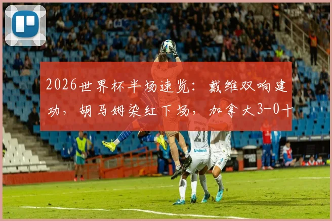 2026世界杯半场速览：戴维双响建功，胡马姆染红下场，加拿大3-0十人卡塔尔，关键节点全回顾