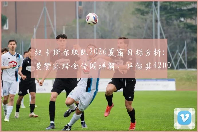 纽卡斯尔联队2026夏窗目标分析：曼赞比转会传闻详解，评估其4200万镑身价与技术适配性