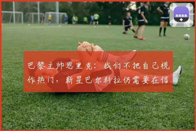 巴黎主帅恩里克：我们不把自己视作热门，新星巴尔科拉仍需要在信心层面继续成长（2026赛季分析）