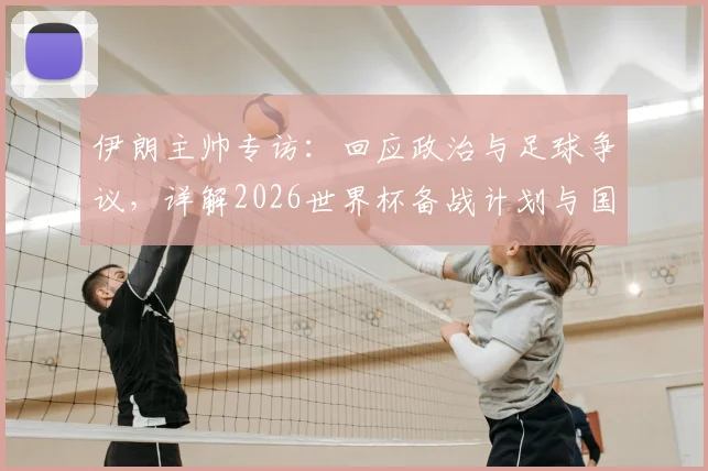 伊朗主帅专访：回应政治与足球争议，详解2026世界杯备战计划与国家队当前动态