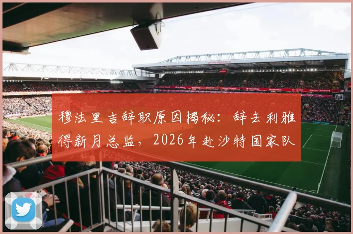穆法里吉辞职原因揭秘：辞去利雅得新月总监，2026年赴沙特国家队任职详情与后续影响分析