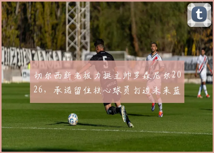 切尔西新老板力挺主帅罗森尼尔2026，承诺留住核心球员打造未来蓝图，解析球队建设新思路