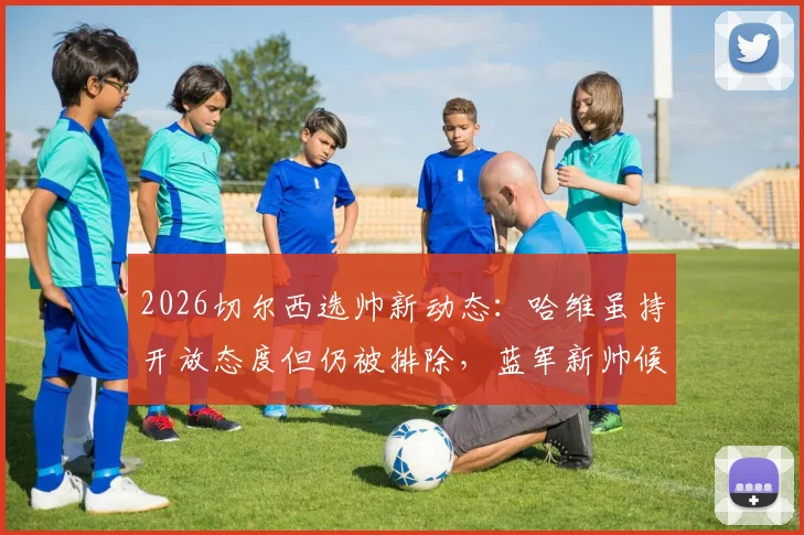 2026切尔西选帅新动态：哈维虽持开放态度但仍被排除，蓝军新帅候选名单及原因分析