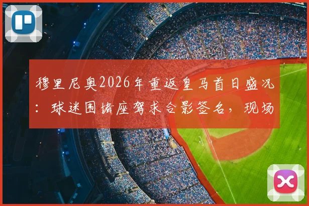 穆里尼奥2026年重返皇马首日盛况:球迷围堵座驾求合影签名,现场视频与照片全记录
