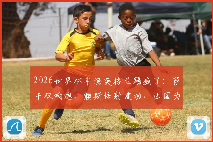 2026世界杯半场英格兰踢疯了：萨卡双响炮，赖斯传射建功，法国为何0-4落后？