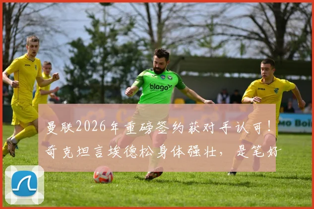 曼联2026年重磅签约获对手认可！奇克坦言埃德松身体强壮，是笔好交易