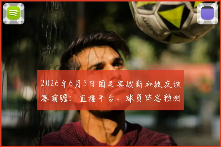 2026年6月5日国足客战新加坡友谊赛前瞻:直播平台、球员阵容预测与历史交锋全解析
