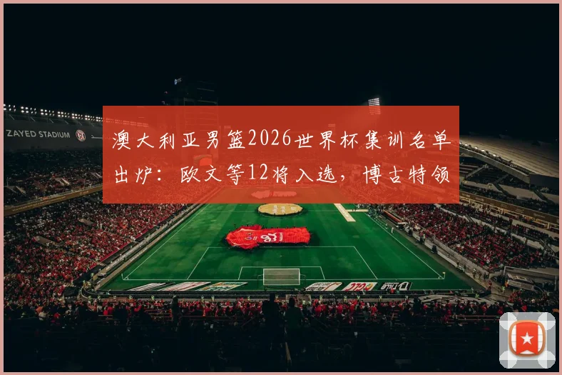 澳大利亚男篮2026世界杯集训名单出炉：欧文等12将入选，博古特领衔教练组点评新老搭配