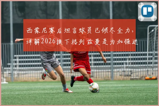 西蒙尼赛后坦言球员已倾尽全力，详解2026换下格列兹曼是为加强进攻战术考量