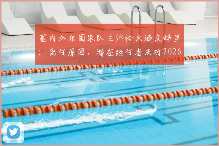 塞内加尔国家队主帅恰夫递交辞呈：离任原因、潜在继任者及对2026世界杯的影响分析