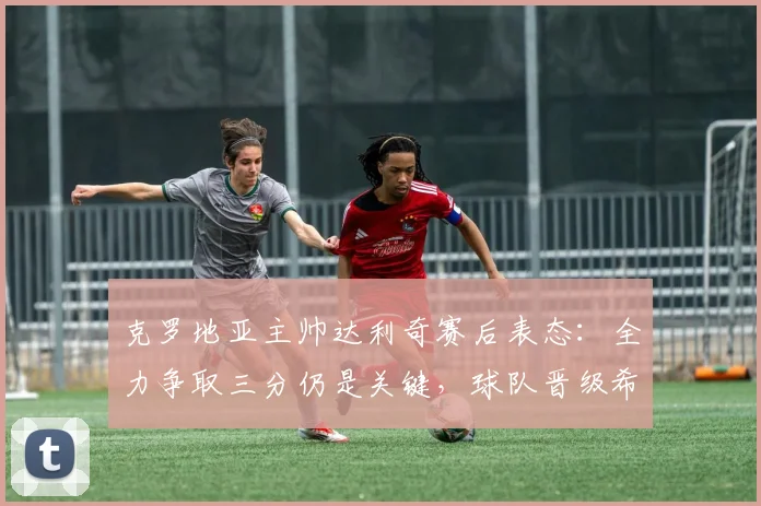 克罗地亚主帅达利奇赛后表态:全力争取三分仍是关键,球队晋级希望犹存,球迷热议2026出线形势