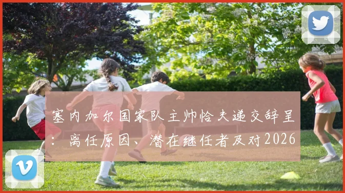 塞内加尔国家队主帅恰夫递交辞呈：离任原因、潜在继任者及对2026世界杯的影响分析