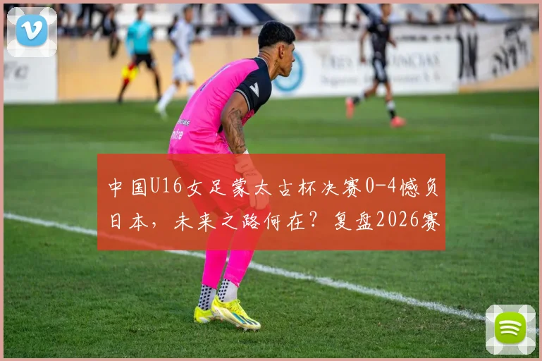 中国U16女足蒙太古杯决赛0-4憾负日本,未来之路何在?复盘2026赛事得失