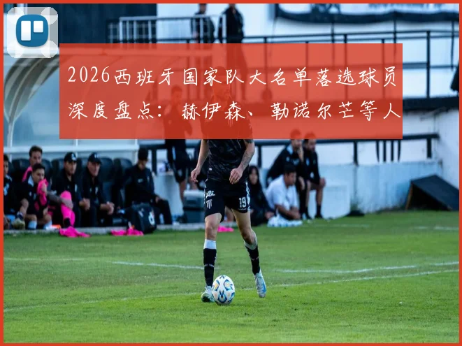 2026西班牙国家队大名单落选球员深度盘点:赫伊森、勒诺尔芒等人无缘,谁的缺席最令人惋惜?