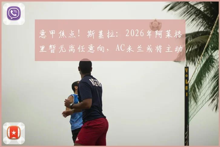 意甲焦点!斯基拉:2026年阿莱格里暂无离任意向,AC米兰或将主动换帅