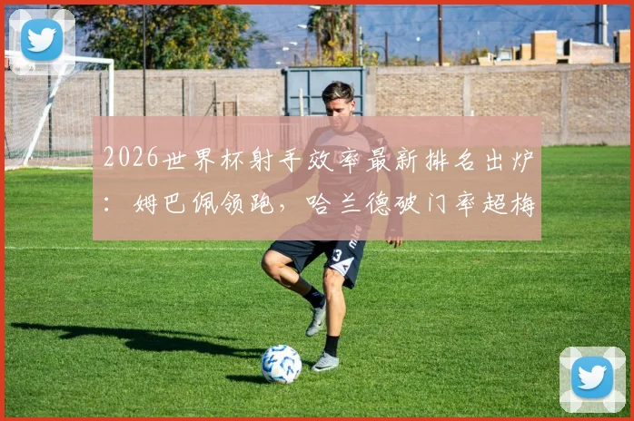 2026世界杯射手效率最新排名出炉:姆巴佩领跑,哈兰德破门率超梅西