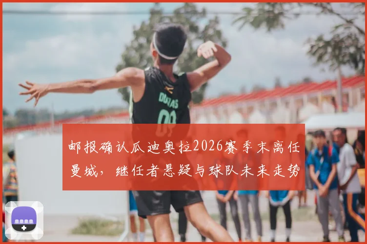 邮报确认瓜迪奥拉2026赛季末离任曼城，继任者悬疑与球队未来走势分析