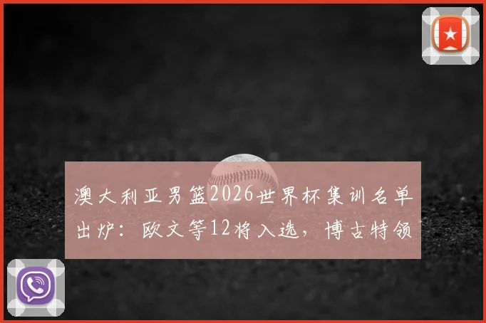 澳大利亚男篮2026世界杯集训名单出炉：欧文等12将入选，博古特领衔教练组点评新老搭配