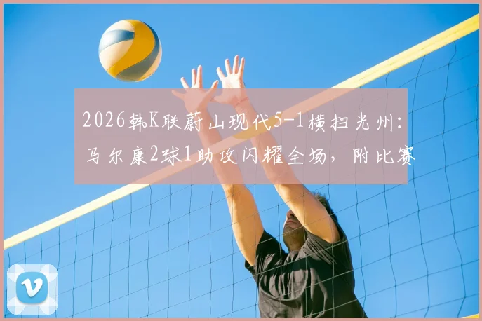 2026韩K联蔚山现代5-1横扫光州:马尔康2球1助攻闪耀全场,附比赛精彩集锦与数据解析