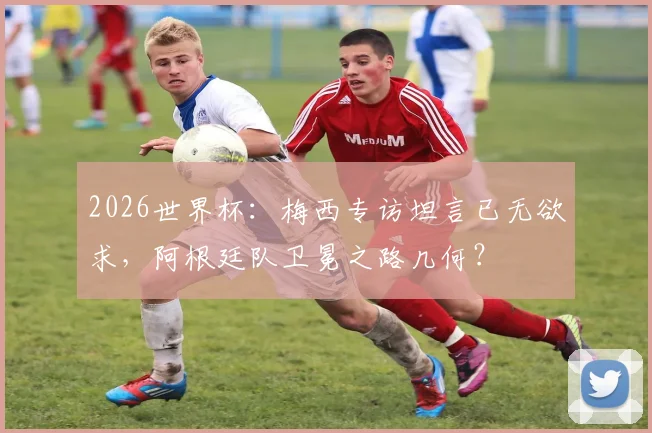 2026世界杯：梅西专访坦言已无欲求，阿根廷队卫冕之路几何？