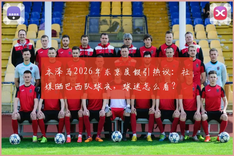 本泽马2026年东京度假引热议：社媒晒巴西队球衣，球迷怎么看？