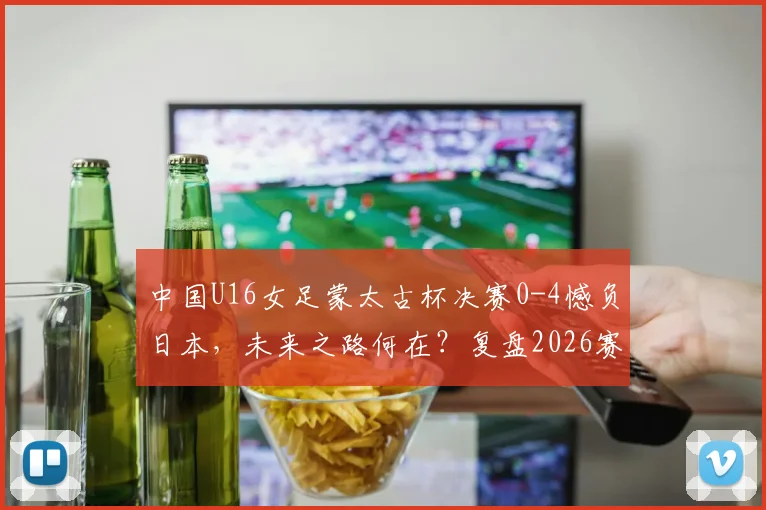 中国U16女足蒙太古杯决赛0-4憾负日本，未来之路何在？复盘2026赛事得失