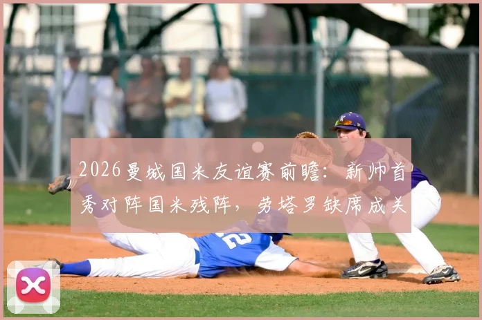 2026曼城国米友谊赛前瞻:新帅首秀对阵国米残阵,劳塔罗缺席成关键看点与胜负手解析