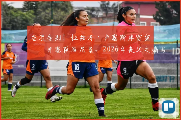 苦涩告别！拉兹万·卢塞斯库官宣离开塞萨洛尼基，2026年丧父之痛与离队内幕深度解读，附球队未来帅位候选人全面分析