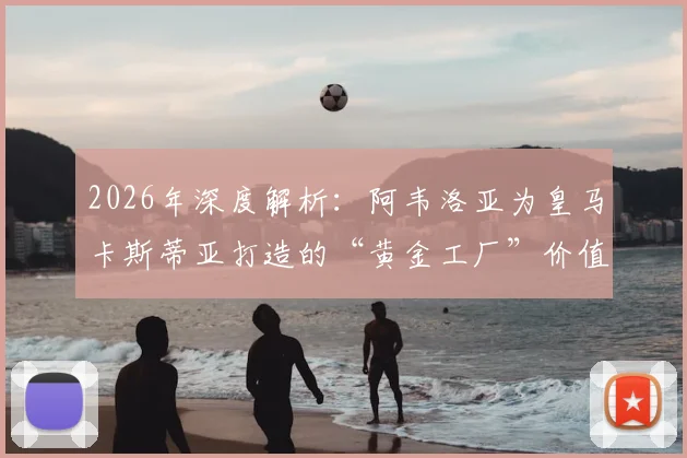 2026年深度解析:阿韦洛亚为皇马卡斯蒂亚打造的“黄金工厂”价值何在?青训成果与两亿欧元估值全揭秘