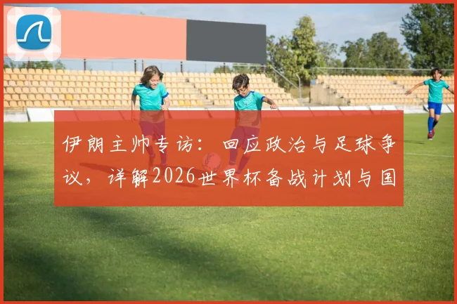 伊朗主帅专访：回应政治与足球争议，详解2026世界杯备战计划与国家队当前动态