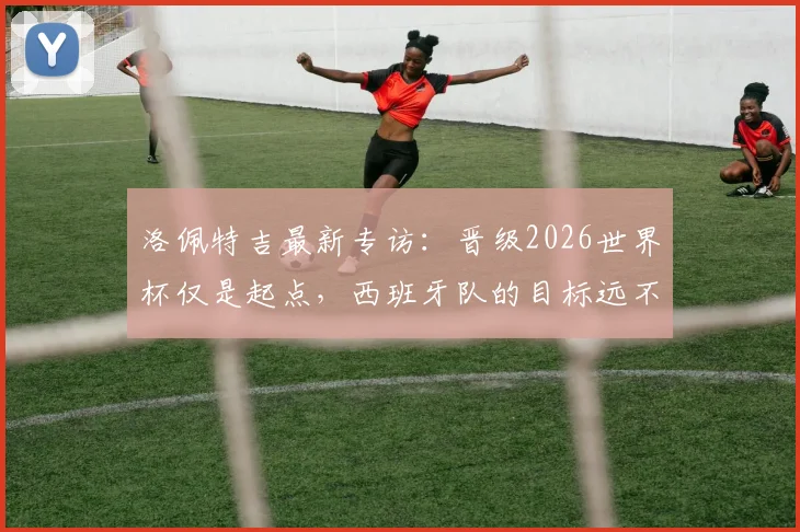 洛佩特吉最新专访:晋级2026世界杯仅是起点,西班牙队的目标远不止于此,主教练亲述团队竞争哲学