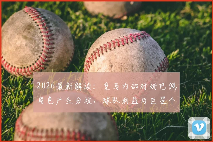 2026最新解读:皇马内部对姆巴佩角色产生分歧,球队利益与巨星个人定位如何平衡?