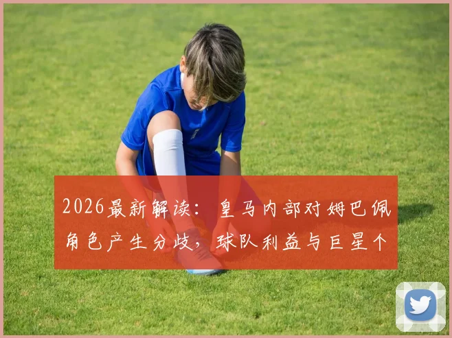 2026最新解读：皇马内部对姆巴佩角色产生分歧，球队利益与巨星个人定位如何平衡？