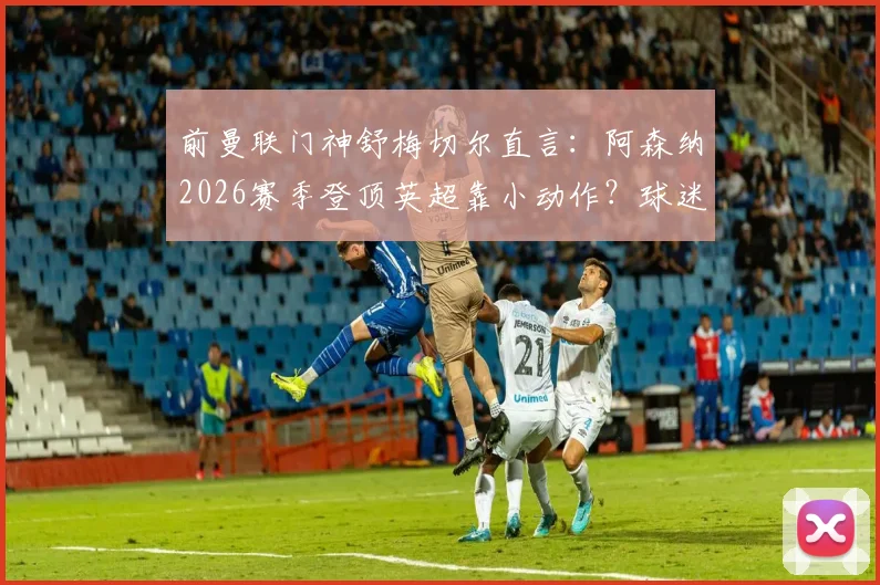 前曼联门神舒梅切尔直言:阿森纳2026赛季登顶英超靠小动作?球迷争议战术犯规尺度问题