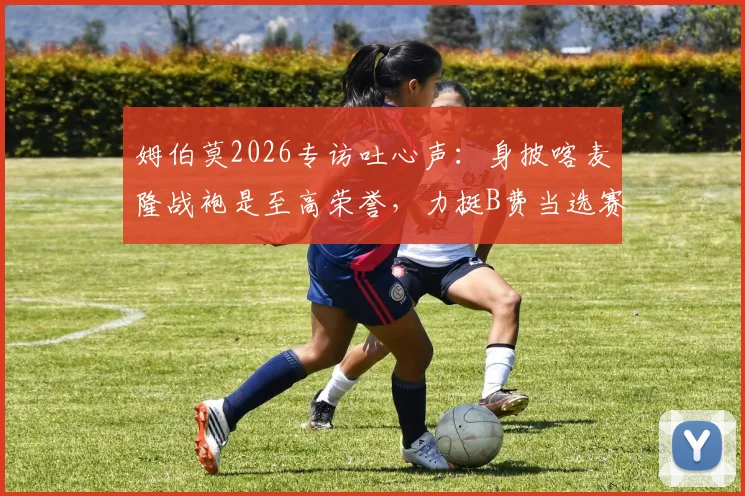 姆伯莫2026专访吐心声：身披喀麦隆战袍是至高荣誉，力挺B费当选赛季最佳球员，揭秘二人赛场内外关系