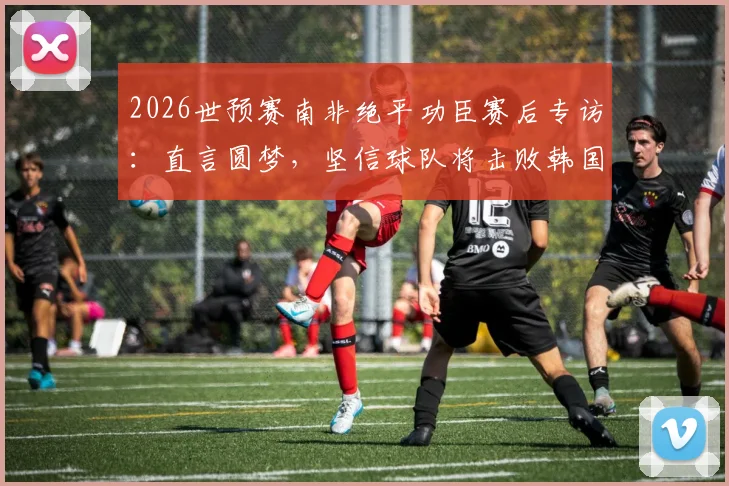 2026世预赛南非绝平功臣赛后专访：直言圆梦，坚信球队将击败韩国晋级